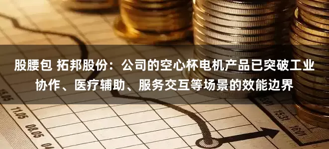 股腰包 拓邦股份：公司的空心杯电机产品已突破工业协作、医疗辅助、服务交互等场景的效能边界