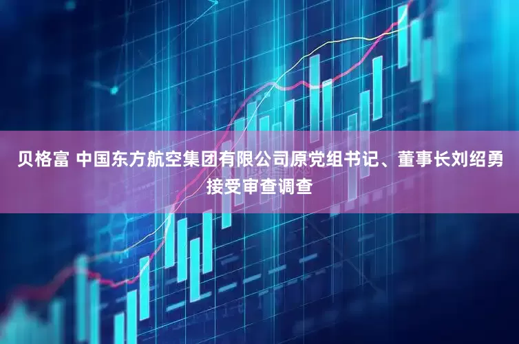 贝格富 中国东方航空集团有限公司原党组书记、董事长刘绍勇接受审查调查