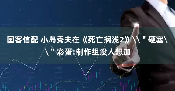 国客信配 小岛秀夫在《死亡搁浅2》\＂硬塞\＂彩蛋:制作组没人想加