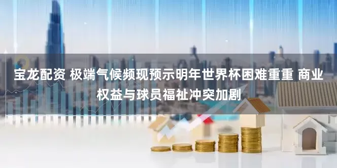 宝龙配资 极端气候频现预示明年世界杯困难重重 商业权益与球员福祉冲突加剧