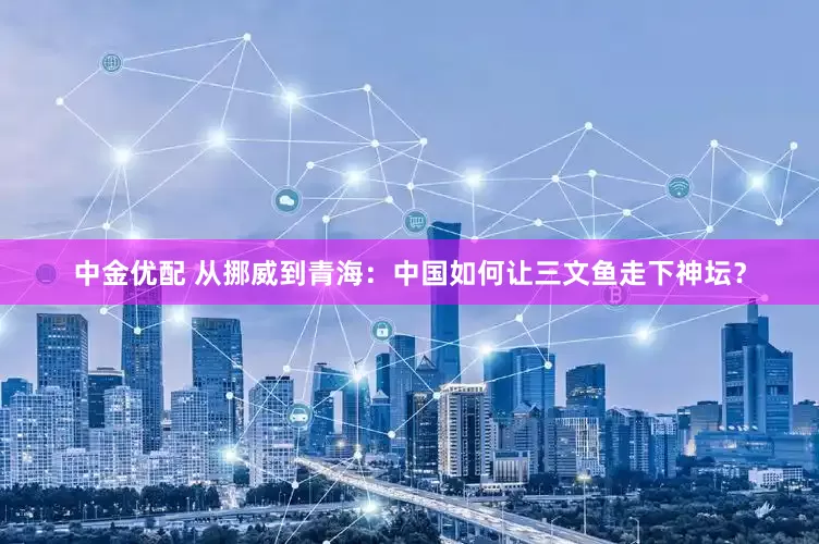 中金优配 从挪威到青海：中国如何让三文鱼走下神坛？