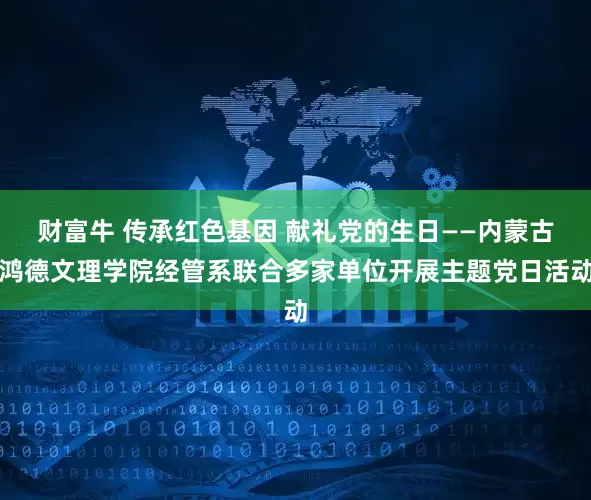 财富牛 传承红色基因 献礼党的生日——内蒙古鸿德文理学院经管系联合多家单位开展主题党日活动