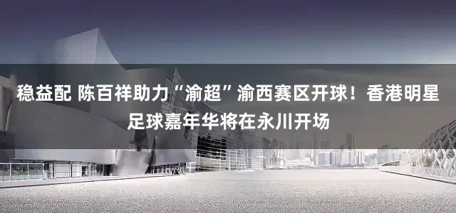 稳益配 陈百祥助力“渝超”渝西赛区开球！香港明星足球嘉年华将在永川开场