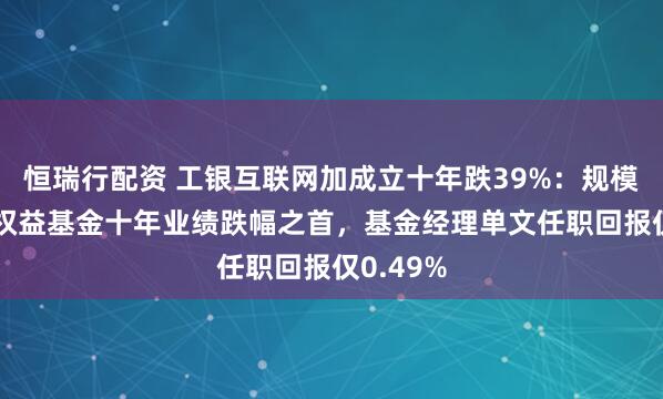恒瑞行配资 工银互联网加成立十年跌39%：规模28亿居权益基金十年业绩跌幅之首，基金经理单文任职回报仅0.49%