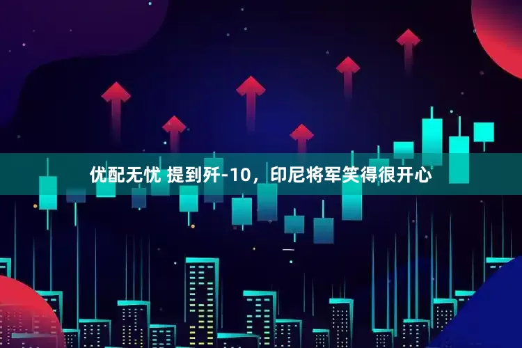 优配无忧 提到歼-10，印尼将军笑得很开心