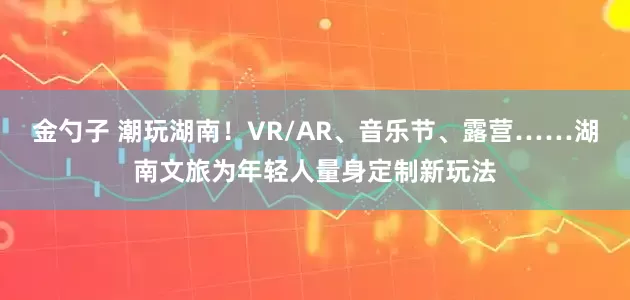金勺子 潮玩湖南！VR/AR、音乐节、露营……湖南文旅为年轻人量身定制新玩法